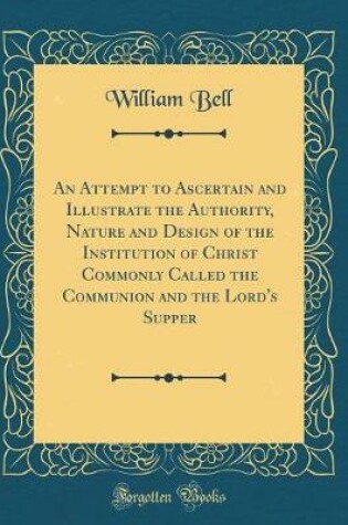 Cover of An Attempt to Ascertain and Illustrate the Authority, Nature and Design of the Institution of Christ Commonly Called the Communion and the Lord's Supper (Classic Reprint)
