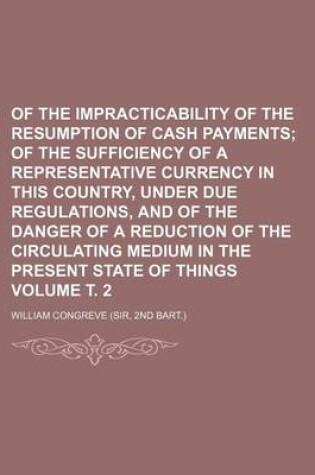 Cover of Of the Impracticability of the Resumption of Cash Payments Volume . 2; Of the Sufficiency of a Representative Currency in This Country, Under Due Regulations, and of the Danger of a Reduction of the Circulating Medium in the Present State of Things