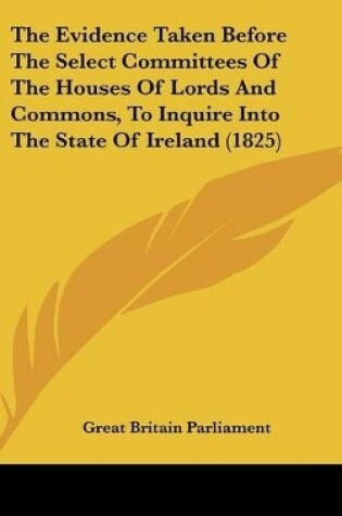 Cover of The Evidence Taken Before the Select Committees of the Houses of Lords and Commons, to Inquire Into the State of Ireland (1825)