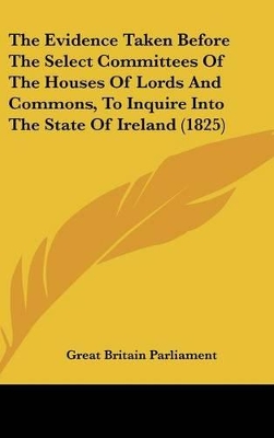 Book cover for The Evidence Taken Before the Select Committees of the Houses of Lords and Commons, to Inquire Into the State of Ireland (1825)