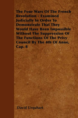 Cover of The Four Wars Of The French Revolution - Examined Judicially In Order To Demonstrate That They Would Have Been Impossible Without The Suppression Of The Functions Of The Privy Council By The 4th Of Anne, Cap. 8