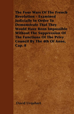 Book cover for The Four Wars Of The French Revolution - Examined Judicially In Order To Demonstrate That They Would Have Been Impossible Without The Suppression Of The Functions Of The Privy Council By The 4th Of Anne, Cap. 8