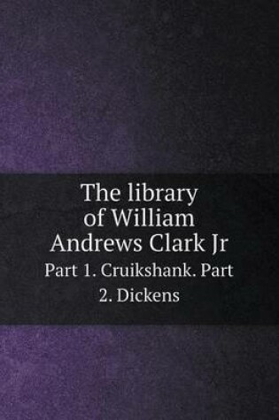 Cover of The library of William Andrews Clark Jr Part 1. Cruikshank. Part 2. Dickens