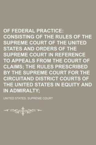 Cover of Rules of Federal Practice; Consisting of the Rules of the Supreme Court of the United States and Orders of the Supreme Court in Reference to Appeals from the Court of Claims the Rules Prescribed by the Supreme Court for the Circuitand District Courts of