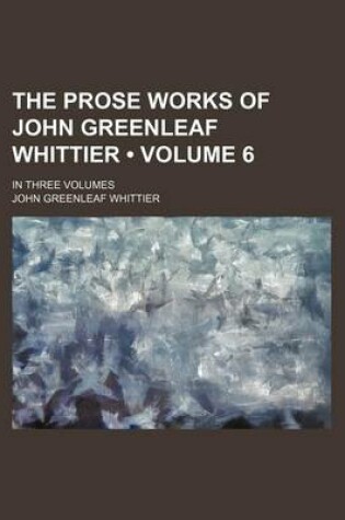 Cover of The Prose Works of John Greenleaf Whittier (Volume 6); In Three Volumes