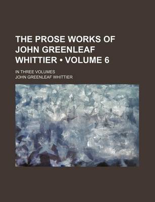 Book cover for The Prose Works of John Greenleaf Whittier (Volume 6); In Three Volumes