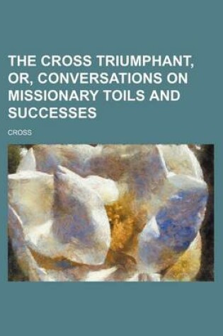 Cover of The Cross Triumphant, Or, Conversations on Missionary Toils and Successes