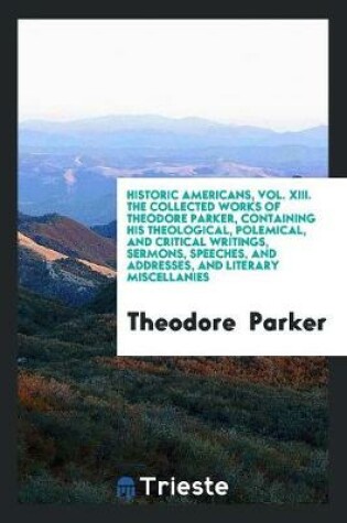 Cover of Historic Americans, Vol. XIII. the Collected Works of Theodore Parker, Containing His Theological, Polemical, and Critical Writings, Sermons, Speeches, and Addresses, and Literary Miscellanies