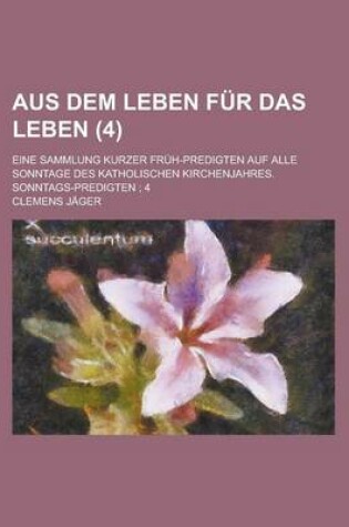 Cover of Aus Dem Leben Fur Das Leben (4); Eine Sammlung Kurzer Fruh-Predigten Auf Alle Sonntage Des Katholischen Kirchenjahres. Sonntags-Predigten 4