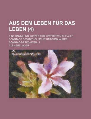 Book cover for Aus Dem Leben Fur Das Leben (4); Eine Sammlung Kurzer Fruh-Predigten Auf Alle Sonntage Des Katholischen Kirchenjahres. Sonntags-Predigten 4