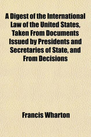 Cover of A Digest of the International Law of the United States, Taken from Documents Issued by Presidents and Secretaries of State, and from Decisions