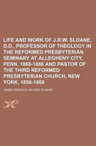 Cover of Life and Work of J.R.W. Sloane, D.D., Professor of Theology in the Reformed Presbyterian Seminary at Allegheny City, Penn. 1868-1886 and Pastor of the Third Reformed Presbyterian Church, New York, 1856-1868