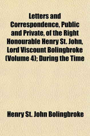Cover of Letters and Correspondence, Public and Private, of the Right Honourable Henry St. John, Lord Viscount Bolingbroke (Volume 4); During the Time