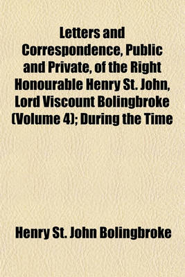 Book cover for Letters and Correspondence, Public and Private, of the Right Honourable Henry St. John, Lord Viscount Bolingbroke (Volume 4); During the Time