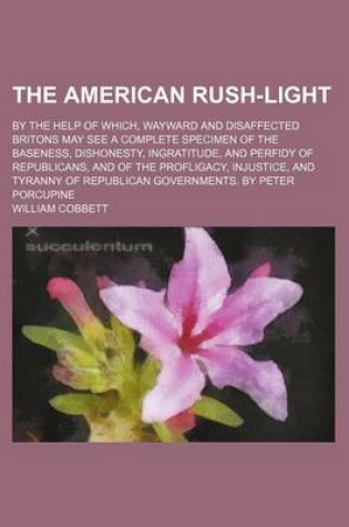 Cover of The American Rush-Light; By the Help of Which, Wayward and Disaffected Britons May See a Complete Specimen of the Baseness, Dishonesty, Ingratitude, and Perfidy of Republicans, and of the Profligacy, Injustice, and Tyranny of Republican Governments. by Pe