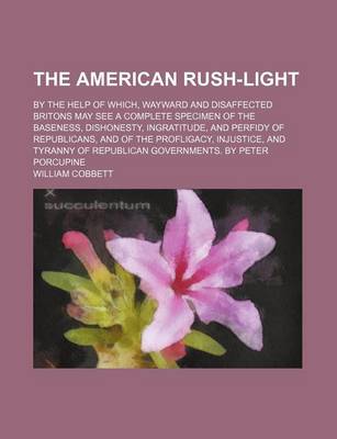 Book cover for The American Rush-Light; By the Help of Which, Wayward and Disaffected Britons May See a Complete Specimen of the Baseness, Dishonesty, Ingratitude, and Perfidy of Republicans, and of the Profligacy, Injustice, and Tyranny of Republican Governments. by Pe