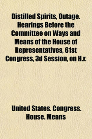 Cover of Distilled Spirits, Outage. Hearings Before the Committee on Ways and Means of the House of Representatives, 61st Congress, 3D Session, on H.R.