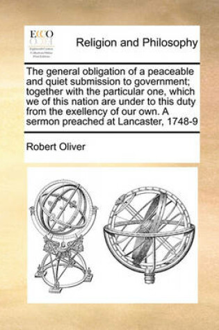 Cover of The general obligation of a peaceable and quiet submission to government; together with the particular one, which we of this nation are under to this duty from the exellency of our own. A sermon preached at Lancaster, 1748-9