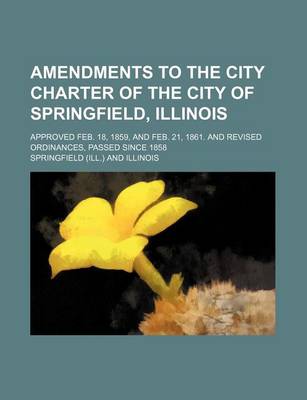 Book cover for Amendments to the City Charter of the City of Springfield, Illinois; Approved Feb. 18, 1859, and Feb. 21, 1861. and Revised Ordinances, Passed Since 1