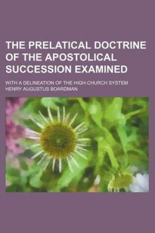 Cover of The Prelatical Doctrine of the Apostolical Succession Examined; With a Delineation of the High-Church System