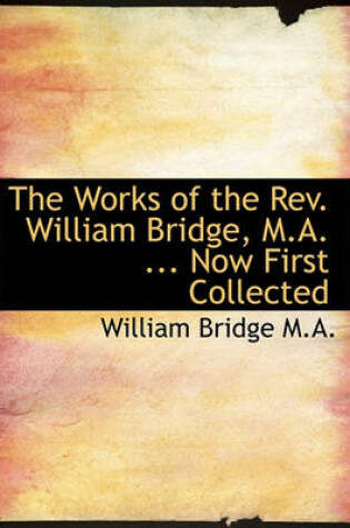 Cover of The Works of the REV. William Bridge, M.A. ... Now First Collected