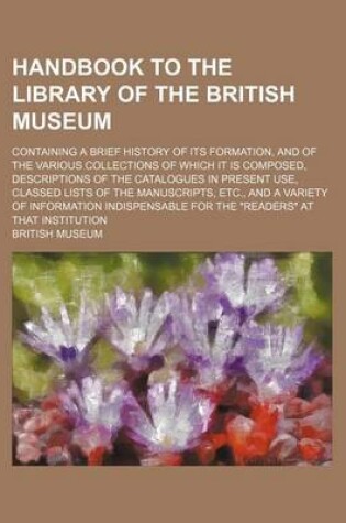 Cover of Handbook to the Library of the British Museum; Containing a Brief History of Its Formation, and of the Various Collections of Which It Is Composed, Descriptions of the Catalogues in Present Use, Classed Lists of the Manuscripts, Etc., and a Variety of INF