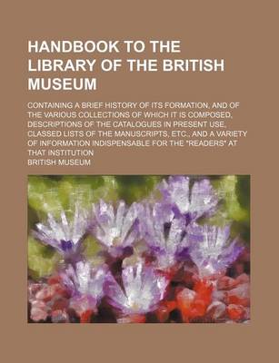 Book cover for Handbook to the Library of the British Museum; Containing a Brief History of Its Formation, and of the Various Collections of Which It Is Composed, Descriptions of the Catalogues in Present Use, Classed Lists of the Manuscripts, Etc., and a Variety of INF