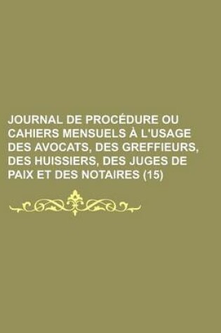 Cover of Journal de Proc Dure Ou Cahiers Mensuels L'Usage Des Avocats, Des Greffieurs, Des Huissiers, Des Juges de Paix Et Des Notaires (15)