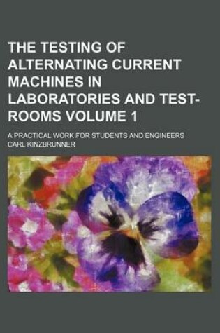 Cover of The Testing of Alternating Current Machines in Laboratories and Test-Rooms Volume 1; A Practical Work for Students and Engineers