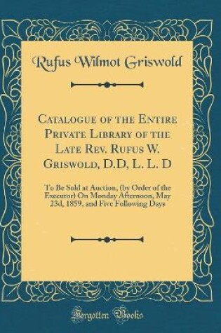 Cover of Catalogue of the Entire Private Library of the Late Rev. Rufus W. Griswold, D.D, L. L. D: To Be Sold at Auction, (by Order of the Executor) On Monday Afternoon, May 23d, 1859, and Five Following Days (Classic Reprint)