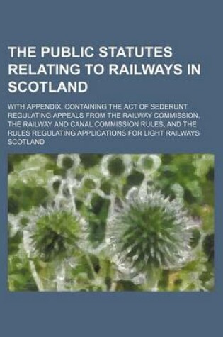 Cover of The Public Statutes Relating to Railways in Scotland; With Appendix, Containing the Act of Sederunt Regulating Appeals from the Railway Commission, the Railway and Canal Commission Rules, and the Rules Regulating Applications for Light Railways