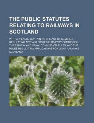 Book cover for The Public Statutes Relating to Railways in Scotland; With Appendix, Containing the Act of Sederunt Regulating Appeals from the Railway Commission, the Railway and Canal Commission Rules, and the Rules Regulating Applications for Light Railways