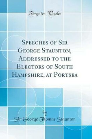 Cover of Speeches of Sir George Staunton, Addressed to the Electors of South Hampshire, at Portsea (Classic Reprint)