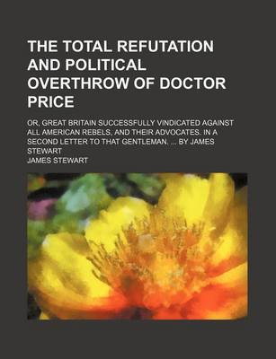 Book cover for The Total Refutation and Political Overthrow of Doctor Price; Or, Great Britain Successfully Vindicated Against All American Rebels, and Their Advocat