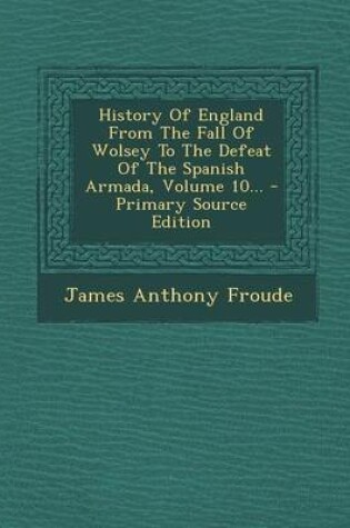 Cover of History of England from the Fall of Wolsey to the Defeat of the Spanish Armada, Volume 10... - Primary Source Edition