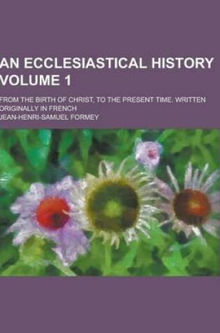 Cover of An Ecclesiastical History; From the Birth of Christ, to the Present Time. Written Originally in French Volume 1