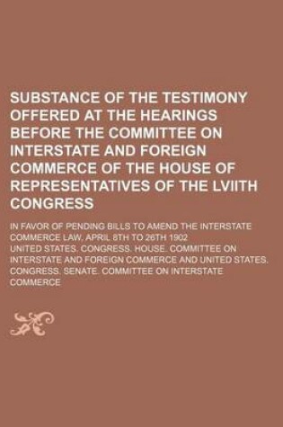 Cover of Substance of the Testimony Offered at the Hearings Before the Committee on Interstate and Foreign Commerce of the House of Representatives of the Lviith Congress; In Favor of Pending Bills to Amend the Interstate Commerce Law, April 8th to 26th 1902