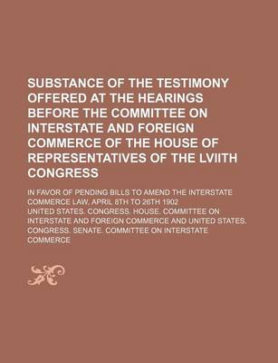 Book cover for Substance of the Testimony Offered at the Hearings Before the Committee on Interstate and Foreign Commerce of the House of Representatives of the Lviith Congress; In Favor of Pending Bills to Amend the Interstate Commerce Law, April 8th to 26th 1902