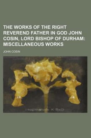 Cover of The Works of the Right Reverend Father in God John Cosin, Lord Bishop of Durham; Miscellaneous Works
