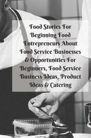 Cover of Food Stories For Beginning Food Entrepreneurs About Food Service Businesses & Opportunities For Beginners, Food Service Business Ideas, Product Ideas & Catering