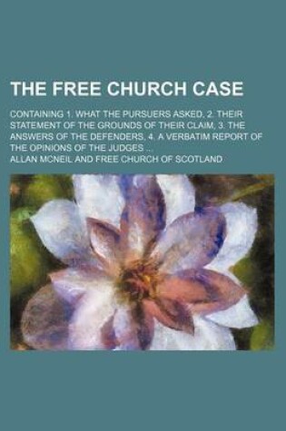 Cover of The Free Church Case; Containing 1. What the Pursuers Asked, 2. Their Statement of the Grounds of Their Claim, 3. the Answers of the Defenders, 4. a Verbatim Report of the Opinions of the Judges