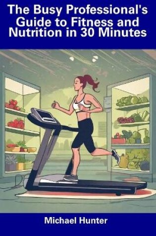 Cover of The Busy Professional's Guide to Fitness and Nutrition in 30 Minutes