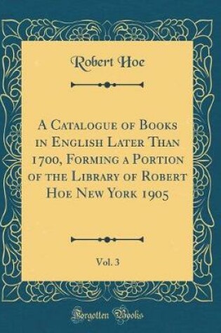 Cover of A Catalogue of Books in English Later Than 1700, Forming a Portion of the Library of Robert Hoe New York 1905, Vol. 3 (Classic Reprint)