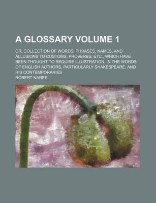 Book cover for A Glossary Volume 1; Or, Collection of Words, Phrases, Names, and Allusions to Customs, Proverbs, Etc., Which Have Been Thought to Require Illustration, in the Words of English Authors, Particularly Shakespeare, and His Contemporaries