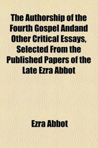 Cover of The Authorship of the Fourth Gospel Andand Other Critical Essays, Selected from the Published Papers of the Late Ezra Abbot