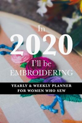 Book cover for In 2020 I'll Be Embroidering - Yearly And Weekly Planner For Women Who Sew