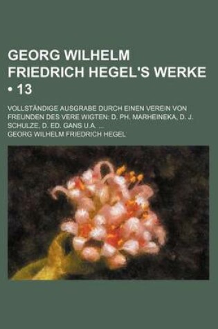 Cover of Georg Wilhelm Friedrich Hegel's Werke (13); Vollstandige Ausgrabe Durch Einen Verein Von Freunden Des Vere Wigten D. PH. Marheineka, D. J. Schulze, D.