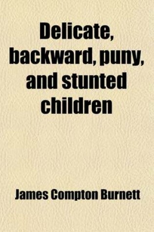 Cover of Delicate, Backward, Puny, and Stunted Children; Their Developmental Defects, and Physical, Mental and Moral Peculiarities Considered as Ailments Amenable to Treatment by Medicines