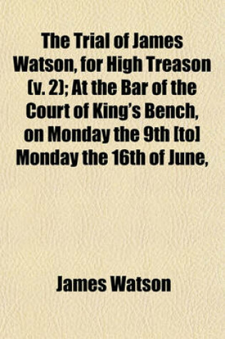 Cover of The Trial of James Watson, for High Treason (Volume 2); At the Bar of the Court of King's Bench, on Monday the 9th [To] Monday the 16th of June, 1817. with the Antecedent Proceedings