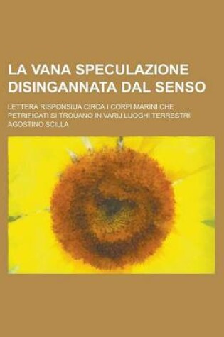Cover of La Vana Speculazione Disingannata Dal Senso; Lettera Risponsiua Circa I Corpi Marini Che Petrificati Si Trouano in Varij Luoghi Terrestri